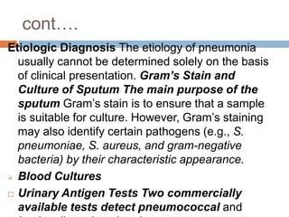 cont….
Etiologic Diagnosis The etiology of pneumonia
usually cannot be determined solely on the basis
of clinical presentation. Gram’s Stain and
Culture of Sputum The main purpose of the
sputum Gram’s stain is to ensure that a sample
is suitable for culture. However, Gram’s staining
may also identify certain pathogens (e.g., S.
pneumoniae, S. aureus, and gram-negative
bacteria) by their characteristic appearance.
 Blood Cultures
 Urinary Antigen Tests Two commercially
available tests detect pneumococcal and
 