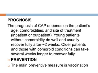 PROGNOSIS
The prognosis of CAP depends on the patient’s
age, comorbidities, and site of treatment
(inpatient or outpatient). Young patients
without comorbidity do well and usually
recover fully after ~2 weeks. Older patients
and those with comorbid conditions can take
several weeks longer to recover fully
 PREVENTION
 The main preventive measure is vaccination
 