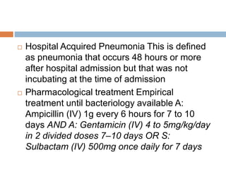  Hospital Acquired Pneumonia This is defined
as pneumonia that occurs 48 hours or more
after hospital admission but that was not
incubating at the time of admission
 Pharmacological treatment Empirical
treatment until bacteriology available A:
Ampicillin (IV) 1g every 6 hours for 7 to 10
days AND A: Gentamicin (IV) 4 to 5mg/kg/day
in 2 divided doses 7–10 days OR S:
Sulbactam (IV) 500mg once daily for 7 days
 