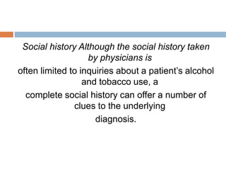 Social history Although the social history taken
by physicians is
often limited to inquiries about a patient’s alcohol
and tobacco use, a
complete social history can offer a number of
clues to the underlying
diagnosis.
 