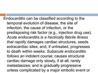 Endocarditis can be classified according to the
temporal evolution of disease, the site of
infection, the cause of infection, or the
predisposing risk factor (e.g., injection drug use).
Acute endocarditis is a hectically febrile illness
that rapidly damages cardiac structures, seeds
extracardiac sites, and, if untreated, progresses
to death within weeks. Subacute endocarditis
follows an indolent course; causes structural
cardiac damage only slowly, if at all; rarely
metastasizes; and is gradually progressive
unless complicated by a major embolic event or
 