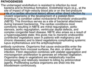 PATHOGENESIS
The undamaged endothelium is resistant to infection by most
bacteria and to thrombus formation. Endothelial injury (e.g., at the
site of impact of high-velocity blood jets or on the low-pressure
side of a cardiac structural lesion) allows either direct infection by
virulent organisms or the development of a platelet-fibrin
thrombus—a condition called nonbacterial thrombotic endocarditis
(NBTE). This thrombus serves as a site of bacterial attachment
during transient bacteremia. The cardiac conditions most
commonly resulting in NBTE are mitral regurgitation, aortic
stenosis, aortic regurgitation, ventricular septal defects, and
complex congenital heart disease. NBTE also arises as a result of
a hypercoagulable state; this gives rise to marantic endocarditis
(uninfected vegetations seen in patients with malignancy and
chronic diseases) and to bland vegetations complicating systemic
lupus erythematosus and the antiphospholipid
antibody syndrome. Organisms that cause endocarditis enter the
bloodstream from mucosal surfaces, the skin, or sites of focal
infection. Fibrin deposition combines with platelet aggregation and
microorganism proliferation to generate an infected vegetation.
Organisms deep in vegetations are metabolically inactive
(nongrowing) and relatively resistant to killing by antimicrobial
agents. Proliferating surface organisms are shed into the
bloodstream continuously.
 