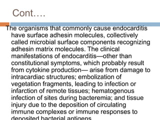 Cont….
The organisms that commonly cause endocarditis
have surface adhesin molecules, collectively
called microbial surface components recognizing
adhesin matrix molecules. The clinical
manifestations of endocarditis—other than
constitutional symptoms, which probably result
from cytokine production— arise from damage to
intracardiac structures; embolization of
vegetation fragments, leading to infection or
infarction of remote tissues; hematogenous
infection of sites during bacteremia; and tissue
injury due to the deposition of circulating
immune complexes or immune responses to
 