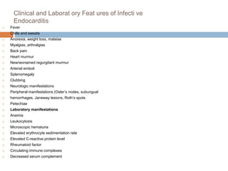 Clinical and Laborat ory Feat ures of Infecti ve
Endocarditis
 Fever
 Chills and sweats
 Anorexia, weight loss, malaise
 Myalgias, arthralgias
 Back pain
 Heart murmur
 New/worsened regurgitant murmur
 Arterial emboli
 Splenomegaly
 Clubbing
 Neurologic manifestations
 Peripheral manifestations (Osler’s nodes, subungual
 hemorrhages, Janeway lesions, Roth’s spots
 Petechiae
 Laboratory manifestations
 Anemia
 Leukocytosis
 Microscopic hematuria
 Elevated erythrocyte sedimentation rate
 Elevated C-reactive protein level
 Rheumatoid factor
 Circulating immune complexes
 Decreased serum complement
 