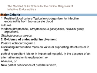 The Modified Duke Criteria for the Clinical Diagnosis of
Infecti ve Endocarditis a
Major Criteria
1. Positive blood culture Typical microorganism for infective
endocarditis from two separate blood
cultures
Viridans streptococci, Streptococcus gallolyticus, HACEK group
organisms,
Staphylococcus aureus,
2. Evidence of endocardial involvement
Positive echocardiogramb
Oscillating intracardiac mass on valve or supporting structures or in
the
path of regurgitant jets or in implanted material, in the absence of an
alternative anatomic explanation, or
Abscess, or
New partial dehiscence of prosthetic valve,
 
