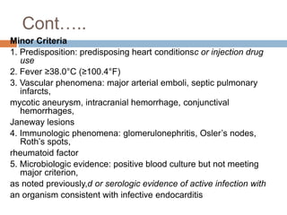 Cont…..
Minor Criteria
1. Predisposition: predisposing heart conditionsc or injection drug
use
2. Fever ≥38.0°C (≥100.4°F)
3. Vascular phenomena: major arterial emboli, septic pulmonary
infarcts,
mycotic aneurysm, intracranial hemorrhage, conjunctival
hemorrhages,
Janeway lesions
4. Immunologic phenomena: glomerulonephritis, Osler’s nodes,
Roth’s spots,
rheumatoid factor
5. Microbiologic evidence: positive blood culture but not meeting
major criterion,
as noted previously,d or serologic evidence of active infection with
an organism consistent with infective endocarditis
 