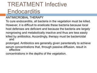 TREATMENT Infective
Endocarditis
ANTIMICROBIAL THERAPY
To cure endocarditis, all bacteria in the vegetation must be killed.
However, it is difficult to eradicate these bacteria because local
host defenses are deficient and because the bacteria are largely
nongrowing and metabolically inactive and thus are less easily
killed by antibiotics. Accordingly, therapy must be bactericidal
and
prolonged. Antibiotics are generally given parenterally to achieve
serum concentrations that, through passive diffusion, result in
effective
concentrations in the depths of the vegetation.
 