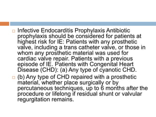 Infective Endocarditis Prophylaxis Antibiotic
prophylaxis should be considered for patients at
highest risk for IE: Patients with any prosthetic
valve, including a trans catheter valve, or those in
whom any prosthetic material was used for
cardiac valve repair. Patients with a previous
episode of IE. Patients with Congenital Heart
Disease (CHD): (a) Any type of cyanotic CHD.
 (b) Any type of CHD repaired with a prosthetic
material, whether place surgically or by
percutaneous techniques, up to 6 months after the
procedure or lifelong if residual shunt or valvular
regurgitation remains.
 