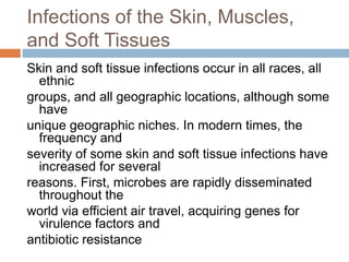 Infections of the Skin, Muscles,
and Soft Tissues
Skin and soft tissue infections occur in all races, all
ethnic
groups, and all geographic locations, although some
have
unique geographic niches. In modern times, the
frequency and
severity of some skin and soft tissue infections have
increased for several
reasons. First, microbes are rapidly disseminated
throughout the
world via efficient air travel, acquiring genes for
virulence factors and
antibiotic resistance
 