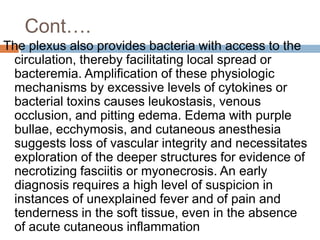 Cont….
The plexus also provides bacteria with access to the
circulation, thereby facilitating local spread or
bacteremia. Amplification of these physiologic
mechanisms by excessive levels of cytokines or
bacterial toxins causes leukostasis, venous
occlusion, and pitting edema. Edema with purple
bullae, ecchymosis, and cutaneous anesthesia
suggests loss of vascular integrity and necessitates
exploration of the deeper structures for evidence of
necrotizing fasciitis or myonecrosis. An early
diagnosis requires a high level of suspicion in
instances of unexplained fever and of pain and
tenderness in the soft tissue, even in the absence
of acute cutaneous inflammation
 