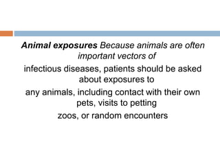 Animal exposures Because animals are often
important vectors of
infectious diseases, patients should be asked
about exposures to
any animals, including contact with their own
pets, visits to petting
zoos, or random encounters
 