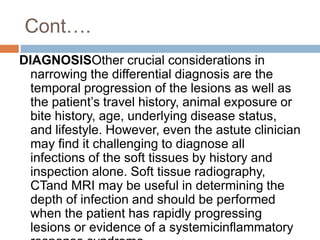Cont….
DIAGNOSISOther crucial considerations in
narrowing the differential diagnosis are the
temporal progression of the lesions as well as
the patient’s travel history, animal exposure or
bite history, age, underlying disease status,
and lifestyle. However, even the astute clinician
may find it challenging to diagnose all
infections of the soft tissues by history and
inspection alone. Soft tissue radiography,
CTand MRI may be useful in determining the
depth of infection and should be performed
when the patient has rapidly progressing
lesions or evidence of a systemicinflammatory
 