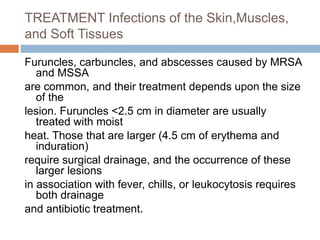 TREATMENT Infections of the Skin,Muscles,
and Soft Tissues
Furuncles, carbuncles, and abscesses caused by MRSA
and MSSA
are common, and their treatment depends upon the size
of the
lesion. Furuncles <2.5 cm in diameter are usually
treated with moist
heat. Those that are larger (4.5 cm of erythema and
induration)
require surgical drainage, and the occurrence of these
larger lesions
in association with fever, chills, or leukocytosis requires
both drainage
and antibiotic treatment.
 
