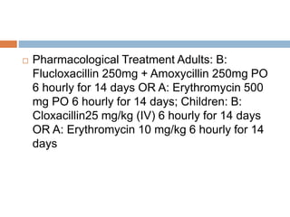  Pharmacological Treatment Adults: B:
Flucloxacillin 250mg + Amoxycillin 250mg PO
6 hourly for 14 days OR A: Erythromycin 500
mg PO 6 hourly for 14 days; Children: B:
Cloxacillin25 mg/kg (IV) 6 hourly for 14 days
OR A: Erythromycin 10 mg/kg 6 hourly for 14
days
 