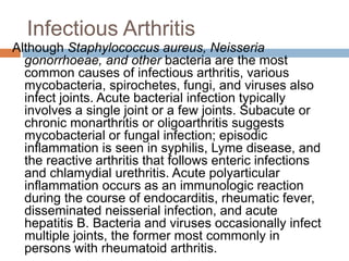 Infectious Arthritis
Although Staphylococcus aureus, Neisseria
gonorrhoeae, and other bacteria are the most
common causes of infectious arthritis, various
mycobacteria, spirochetes, fungi, and viruses also
infect joints. Acute bacterial infection typically
involves a single joint or a few joints. Subacute or
chronic monarthritis or oligoarthritis suggests
mycobacterial or fungal infection; episodic
inflammation is seen in syphilis, Lyme disease, and
the reactive arthritis that follows enteric infections
and chlamydial urethritis. Acute polyarticular
inflammation occurs as an immunologic reaction
during the course of endocarditis, rheumatic fever,
disseminated neisserial infection, and acute
hepatitis B. Bacteria and viruses occasionally infect
multiple joints, the former most commonly in
persons with rheumatoid arthritis.
 