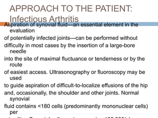 APPROACH TO THE PATIENT:
Infectious Arthritis
Aspiration of synovial fluid—an essential element in the
evaluation
of potentially infected joints—can be performed without
difficulty in most cases by the insertion of a large-bore
needle
into the site of maximal fluctuance or tenderness or by the
route
of easiest access. Ultrasonography or fluoroscopy may be
used
to guide aspiration of difficult-to-localize effusions of the hip
and, occasionally, the shoulder and other joints. Normal
synovial
fluid contains <180 cells (predominantly mononuclear cells)
per
 