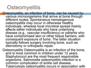 Osteomyelitis
Osteomyelitis, an infection of bone, can be caused by
various microorganisms that arrive at bone through
different routes. Spontaneous hematogenous
osteomyelitis may occur in otherwise healthy
individuals, whereas local microbial spread mainly
affects either individuals who have underlying
disease (e.g., vascular insufficiency) or patients who
have compromised skin or other tissue barriers, with
consequent exposure of bone. The latter situation
typically follows surgery involving bone, such as
sternotomy or orthopedic repair.
Osteomyelitis Osteomyelitis is an infection of the bone,
and is most common in children under 12 years.
Staphylococci are the most frequent responsible
organisms. Salmonella osteomyelitis infection is a
common complication of sickle cell disease.
Tuberculosis osteomyelitis occurs in association with
 