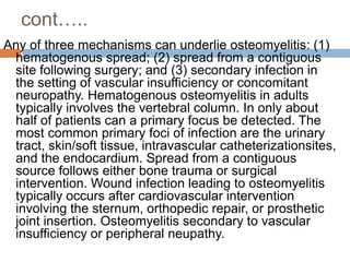 cont…..
Any of three mechanisms can underlie osteomyelitis: (1)
hematogenous spread; (2) spread from a contiguous
site following surgery; and (3) secondary infection in
the setting of vascular insufficiency or concomitant
neuropathy. Hematogenous osteomyelitis in adults
typically involves the vertebral column. In only about
half of patients can a primary focus be detected. The
most common primary foci of infection are the urinary
tract, skin/soft tissue, intravascular catheterizationsites,
and the endocardium. Spread from a contiguous
source follows either bone trauma or surgical
intervention. Wound infection leading to osteomyelitis
typically occurs after cardiovascular intervention
involving the sternum, orthopedic repair, or prosthetic
joint insertion. Osteomyelitis secondary to vascular
insufficiency or peripheral neupathy.
 