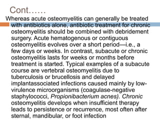 Cont……
Whereas acute osteomyelitis can generally be treated
with antibiotics alone, antibiotic treatment for chronic
osteomyelitis should be combined with debridement
surgery. Acute hematogenous or contiguous
osteomyelitis evolves over a short period—i.e., a
few days or weeks. In contrast, subacute or chronic
osteomyelitis lasts for weeks or months before
treatment is started. Typical examples of a subacute
course are vertebral osteomyelitis due to
tuberculosis or brucellosis and delayed
implantassociated infections caused mainly by low-
virulence microorganisms (coagulase-negative
staphylococci, Propionibacterium acnes). Chronic
osteomyelitis develops when insufficient therapy
leads to persistence or recurrence, most often after
sternal, mandibular, or foot infection
 