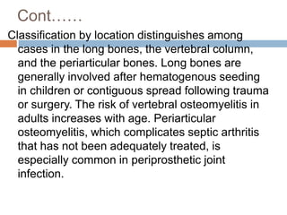 Cont……
Classification by location distinguishes among
cases in the long bones, the vertebral column,
and the periarticular bones. Long bones are
generally involved after hematogenous seeding
in children or contiguous spread following trauma
or surgery. The risk of vertebral osteomyelitis in
adults increases with age. Periarticular
osteomyelitis, which complicates septic arthritis
that has not been adequately treated, is
especially common in periprosthetic joint
infection.
 