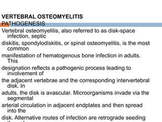 VERTEBRAL OSTEOMYELITIS
PATHOGENESIS
Vertebral osteomyelitis, also referred to as disk-space
infection, septic
diskitis, spondylodiskitis, or spinal osteomyelitis, is the most
common
manifestation of hematogenous bone infection in adults.
This
designation reflects a pathogenic process leading to
involvement of
the adjacent vertebrae and the corresponding intervertebral
disk. In
adults, the disk is avascular. Microorganisms invade via the
segmental
arterial circulation in adjacent endplates and then spread
into the
disk. Alternative routes of infection are retrograde seeding
 
