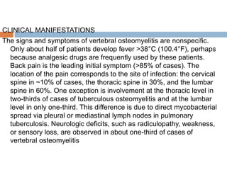 CLINICAL MANIFESTATIONS
The signs and symptoms of vertebral osteomyelitis are nonspecific.
Only about half of patients develop fever >38°C (100.4°F), perhaps
because analgesic drugs are frequently used by these patients.
Back pain is the leading initial symptom (>85% of cases). The
location of the pain corresponds to the site of infection: the cervical
spine in ~10% of cases, the thoracic spine in 30%, and the lumbar
spine in 60%. One exception is involvement at the thoracic level in
two-thirds of cases of tuberculous osteomyelitis and at the lumbar
level in only one-third. This difference is due to direct mycobacterial
spread via pleural or mediastinal lymph nodes in pulmonary
tuberculosis. Neurologic deficits, such as radiculopathy, weakness,
or sensory loss, are observed in about one-third of cases of
vertebral osteomyelitis
 
