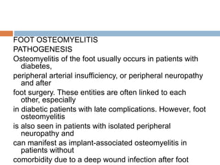 FOOT OSTEOMYELITIS
PATHOGENESIS
Osteomyelitis of the foot usually occurs in patients with
diabetes,
peripheral arterial insufficiency, or peripheral neuropathy
and after
foot surgery. These entities are often linked to each
other, especially
in diabetic patients with late complications. However, foot
osteomyelitis
is also seen in patients with isolated peripheral
neuropathy and
can manifest as implant-associated osteomyelitis in
patients without
comorbidity due to a deep wound infection after foot
 