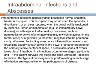 Intraabdominal Infections and
Abscesses
Intraperitoneal infections generally arise because a normal anatomic
barrier is disrupted. This disruption may occur when the appendix, a
diverticulum, or an ulcer ruptures; when the bowel wall is weakened
by ischemia, tumor, or inflammation (e.g., in inflammatory bowel
disease); or with adjacent inflammatory processes, such as
pancreatitis or pelvic inflammatory disease, in which enzymes (in the
former case) or organisms (in the latter) may leak into the peritoneal
cavity. Whatever the inciting event, once inflammation develops and
organisms usually contained within the bowel or another organ enter
the normally sterile peritoneal space, a predictable series of events
takes place. Intraabdominal infections occur in two stages: peritonitis
and—if the patient survives this stage and goes untreated—abscess
formation. The types of microorganisms predominating in each stage
of infection are responsible for the pathogenesis of disease.
 