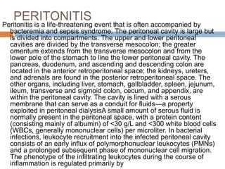 PERITONITIS
Peritonitis is a life-threatening event that is often accompanied by
bacteremia and sepsis syndrome. The peritoneal cavity is large but
is divided into compartments. The upper and lower peritoneal
cavities are divided by the transverse mesocolon; the greater
omentum extends from the transverse mesocolon and from the
lower pole of the stomach to line the lower peritoneal cavity. The
pancreas, duodenum, and ascending and descending colon are
located in the anterior retroperitoneal space; the kidneys, ureters,
and adrenals are found in the posterior retroperitoneal space. The
other organs, including liver, stomach, gallbladder, spleen, jejunum,
ileum, transverse and sigmoid colon, cecum, and appendix, are
within the peritoneal cavity. The cavity is lined with a serous
membrane that can serve as a conduit for fluids—a property
exploited in peritoneal dialysisA small amount of serous fluid is
normally present in the peritoneal space, with a protein content
(consisting mainly of albumin) of <30 g/L and <300 white blood cells
(WBCs, generally mononuclear cells) per microliter. In bacterial
infections, leukocyte recruitment into the infected peritoneal cavity
consists of an early influx of polymorphonuclear leukocytes (PMNs)
and a prolonged subsequent phase of mononuclear cell migration.
The phenotype of the infiltrating leukocytes during the course of
inflammation is regulated primarily by
 