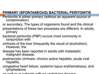 PRIMARY (SPONTANEOUS) BACTERIAL PERITONITIS
Peritonitis is either primary (without an apparent source of
contamination)
or secondary. The types of organisms found and the clinical
presentations of these two processes are different. In adults,
primary
bacterial peritonitis (PBP) occurs most commonly in
conjunction with
cirrhosis of the liver (frequently the result of alcoholism).
However, the
disease has been reported in adults with metastatic
malignant disease,
postnecrotic cirrhosis, chronic active hepatitis, acute viral
hepatitis,
congestive heart failure, systemic lupus erythematosus, and
lymphedema
 