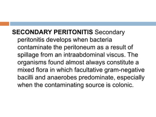 SECONDARY PERITONITIS Secondary
peritonitis develops when bacteria
contaminate the peritoneum as a result of
spillage from an intraabdominal viscus. The
organisms found almost always constitute a
mixed flora in which facultative gram-negative
bacilli and anaerobes predominate, especially
when the contaminating source is colonic.
 