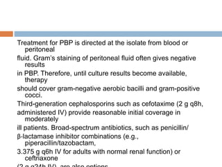 Treatment for PBP is directed at the isolate from blood or
peritoneal
fluid. Gram’s staining of peritoneal fluid often gives negative
results
in PBP. Therefore, until culture results become available,
therapy
should cover gram-negative aerobic bacilli and gram-positive
cocci.
Third-generation cephalosporins such as cefotaxime (2 g q8h,
administered IV) provide reasonable initial coverage in
moderately
ill patients. Broad-spectrum antibiotics, such as penicillin/
β-lactamase inhibitor combinations (e.g.,
piperacillin/tazobactam,
3.375 g q6h IV for adults with normal renal function) or
ceftriaxone
 