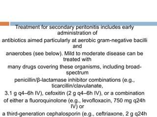 Treatment for secondary peritonitis includes early
administration of
antibiotics aimed particularly at aerobic gram-negative bacilli
and
anaerobes (see below). Mild to moderate disease can be
treated with
many drugs covering these organisms, including broad-
spectrum
penicillin/β-lactamase inhibitor combinations (e.g.,
ticarcillin/clavulanate,
3.1 g q4–6h IV), cefoxitin (2 g q4–6h IV), or a combination
of either a fluoroquinolone (e.g., levofloxacin, 750 mg q24h
IV) or
a third-generation cephalosporin (e.g., ceftriaxone, 2 g q24h
 