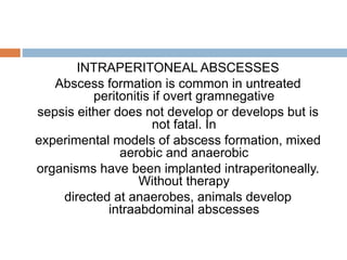 INTRAPERITONEAL ABSCESSES
Abscess formation is common in untreated
peritonitis if overt gramnegative
sepsis either does not develop or develops but is
not fatal. In
experimental models of abscess formation, mixed
aerobic and anaerobic
organisms have been implanted intraperitoneally.
Without therapy
directed at anaerobes, animals develop
intraabdominal abscesses
 