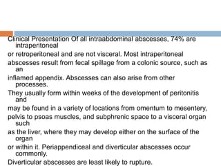 Clinical Presentation Of all intraabdominal abscesses, 74% are
intraperitoneal
or retroperitoneal and are not visceral. Most intraperitoneal
abscesses result from fecal spillage from a colonic source, such as
an
inflamed appendix. Abscesses can also arise from other
processes.
They usually form within weeks of the development of peritonitis
and
may be found in a variety of locations from omentum to mesentery,
pelvis to psoas muscles, and subphrenic space to a visceral organ
such
as the liver, where they may develop either on the surface of the
organ
or within it. Periappendiceal and diverticular abscesses occur
commonly.
Diverticular abscesses are least likely to rupture.
 