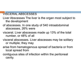 VISCERAL ABSCESSES
Liver Abscesses The liver is the organ most subject to
the development
of abscesses. In one study of 540 intraabdominal
abscesses, 26% were
visceral. Liver abscesses made up 13% of the total
number, or 48% of all
visceral abscesses. Liver abscesses may be solitary
or multiple; they may
arise from hematogenous spread of bacteria or from
local spread from
contiguous sites of infection within the peritoneal
cavity.
 