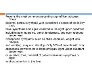 Fever is the most common presenting sign of liver abscess.
Some
patients, particularly those with associated disease of the biliary
tract,
have symptoms and signs localized to the right upper quadrant,
including pain, guarding, punch tenderness, and even rebound
tenderness.
Nonspecific symptoms, such as chills, anorexia, weight loss,
nausea,
and vomiting, may also develop. Only 50% of patients with liver
abscesses, however, have hepatomegaly, right-upper-quadrant
tenderness,
or jaundice; thus, one-half of patients have no symptoms or
signs
to direct attention to the liver.
 