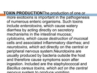 TOXIN PRODUCTIONThe production of one or
more exotoxins is important in the pathogenesis
of numerous enteric organisms. Such toxins
include enterotoxins, which cause watery
diarrhea by acting directly on secretory
mechanisms in the intestinal mucosa;
cytotoxins, which cause destruction of mucosal
cells and associated inflammatory diarrhea; and
neurotoxins, which act directly on the central or
peripheral nervous system.Neurotoxins are
usually produced by bacteria outside the host
and therefore cause symptoms soon after
ingestion. Included are the staphylococcal and
Bacillus cereus toxins, which act on the central
 