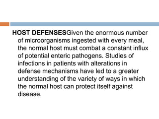 HOST DEFENSESGiven the enormous number
of microorganisms ingested with every meal,
the normal host must combat a constant influx
of potential enteric pathogens. Studies of
infections in patients with alterations in
defense mechanisms have led to a greater
understanding of the variety of ways in which
the normal host can protect itself against
disease.
 