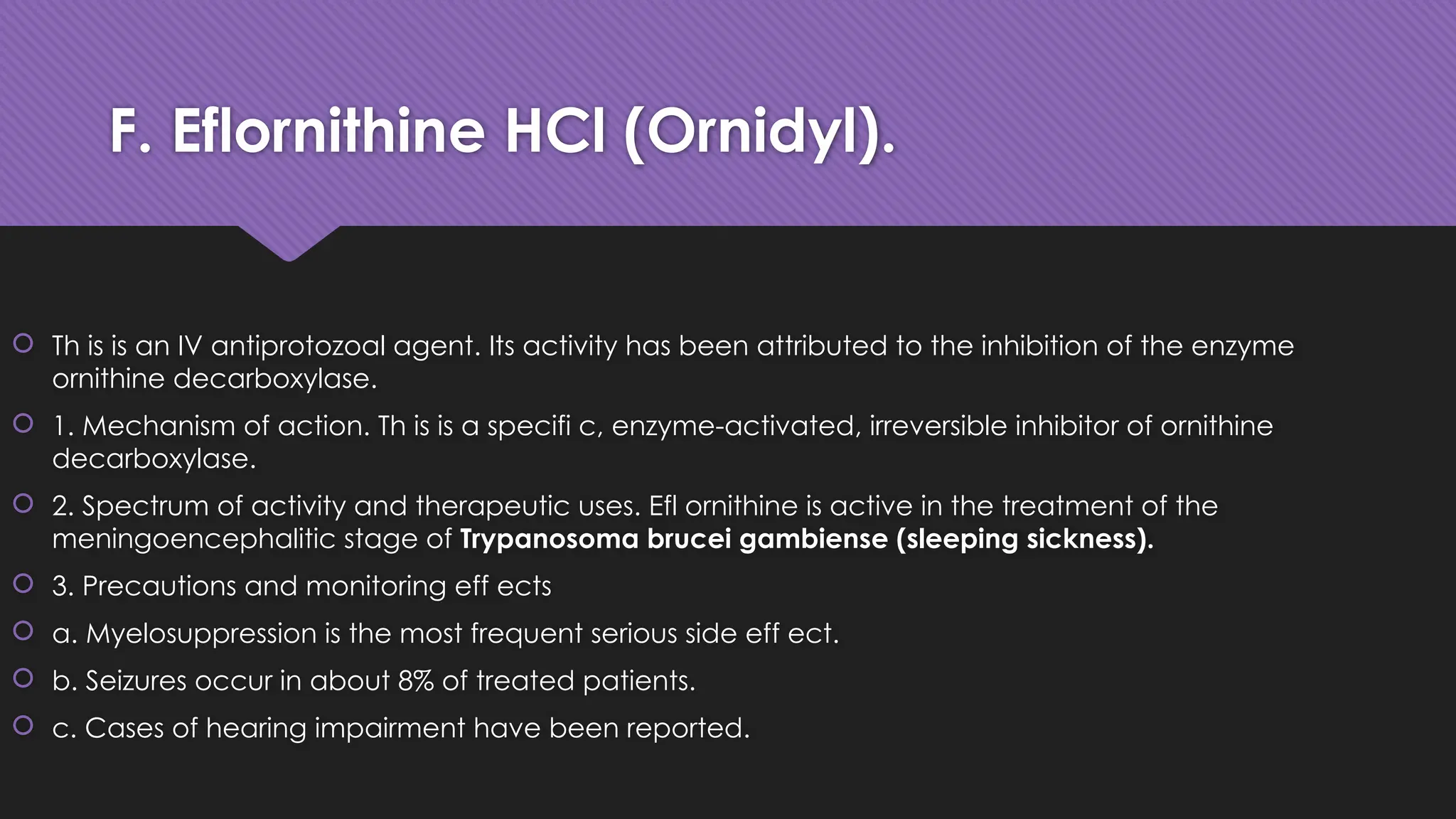 F. Eflornithine HCl (Ornidyl).
 Th is is an IV antiprotozoal agent. Its activity has been attributed to the inhibition of the enzyme
ornithine decarboxylase.
 1. Mechanism of action. Th is is a specifi c, enzyme-activated, irreversible inhibitor of ornithine
decarboxylase.
 2. Spectrum of activity and therapeutic uses. Efl ornithine is active in the treatment of the
meningoencephalitic stage of Trypanosoma brucei gambiense (sleeping sickness).
 3. Precautions and monitoring eff ects
 a. Myelosuppression is the most frequent serious side eff ect.
 b. Seizures occur in about 8% of treated patients.
 c. Cases of hearing impairment have been reported.
 