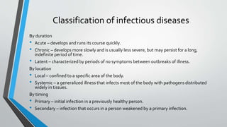 Classification of infectious diseases 
By duration 
• Acute – develops and runs its course quickly. 
• Chronic – develops more slowly and is usually less severe, but may persist for a long, 
indefinite period of time. 
• Latent – characterized by periods of no symptoms between outbreaks of illness. 
By location 
• Local – confined to a specific area of the body. 
• Systemic – a generalized illness that infects most of the body with pathogens distributed 
widely in tissues. 
By timing 
• Primary – initial infection in a previously healthy person. 
• Secondary – infection that occurs in a person weakened by a primary infection. 
 