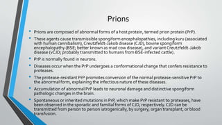 Prions 
• Prions are composed of abnormal forms of a host protein, termed prion protein (PrP). 
• These agents cause transmissible spongiform encephalopathies, including kuru (associated 
with human cannibalism), Creutzfeldt-Jakob disease (CJD), bovine spongiform 
encephalopathy (BSE; better known as mad cow disease), and variant Creutzfeldt-Jakob 
disease (vCJD; probably transmitted to humans from BSE-infected cattle). 
• PrP is normally found in neurons. 
• Diseases occur when the PrP undergoes a conformational change that confers resistance to 
proteases. 
• The protease-resistant PrP promotes conversion of the normal protease-sensitive PrP to 
the abnormal form, explaining the infectious nature of these diseases. 
• Accumulation of abnormal PrP leads to neuronal damage and distinctive spongiform 
pathologic changes in the brain. 
• Spontaneous or inherited mutations in PrP, which make PrP resistant to proteases, have 
been observed in the sporadic and familial forms of CJD, respectively. CJD can be 
transmitted from person to person iatrogenically, by surgery, organ transplant, or blood 
transfusion. 
 