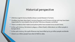 Historical perspective 
• Infectious agents have probably always caused disease in humans. 
• Smallpox has been described in ancient Egyptian and Chinese writings and may have been 
responsible for more deaths than all other infectious diseases combined. 
• There is evidence that malaria and poliomyelitis have existed since ancient times. 
• In the 14th Century, the bubonic plague, or Black Death, killed about 20 million people in 
Europe alone. 
• In the 20th Century, the 1918 influenza may have killed up to 50 million people worldwide 
• Close to 20 million people have died of AIDS to date. 
 