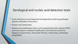 Serological and nucleic acid detection tests 
• Acute infections can be diagnosed serologically by detecting pathogen-specific 
antibodies in the serum. 
• Nucleic acid–based tests. 
• Nucleic acid amplification tests, such as polymerase chain reaction (PCR) 
and transcription-mediated amplification, have become routine for 
diagnosis of gonorrhea, chlamydial infection, tuberculosis, and herpes 
encephalitis. 
 