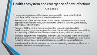 Health ecosystem and emergence of new infectious 
diseases 
• Human demographics and behaviour are among the many variables that 
contribute to the emergence of infectious diseases. 
• Reforestation of the eastern United States has led to massive increases in the 
populations of deer and mice, which carry the ticks that transmit Lyme disease, 
Babesiosis, and ehrlichiosis. 
• Failure of DDT to control the mosquitoes that transmit malaria and the 
development of drug-resistant parasites have dramatically increased the morbidity 
and mortality of Plasmodium falciparum in Asia, Africa, and Latin America. 
• Microbial adaptation to widespread antibiotic use contributed to the emergence of 
drug resistance in many species of bacteria, including Mycobacterium tuberculosis, 
Neisseria gonorrhoeae, Staphylococcus aureus, and Enterococcus faecium. 
• Infections with antibiotic-resistant bacteria are becoming a serious problem, such 
as methicillin-resistant staphylococcus. 
 