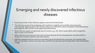 Emerging and newly discovered infectious 
diseases 
• Surprising number of new infectious agents continue to be discovered. 
• The infectious causes of some diseases with significant morbidity and mortality were previously 
unrecognized, because some of the infectious agents are difficult to culture; examples include Helicobacter 
pylori gastritis, HBV and HCV, and Legionnaires pneumonia. 
• Some infectious agents are genuinely new to humans, e.g., HIV, which causes AIDS, and B. burgdorferi, 
which causes Lyme disease. 
• Other infections have become much more common because of immunosuppression caused by AIDS or 
therapy for transplant rejection and some cancers. 
• Infectious diseases that are common in one area may be introduced into a new area. For example, West 
Nile virus has been common in Europe, Asia, and Africa for years but was first described in the United States 
in 1999. 
 