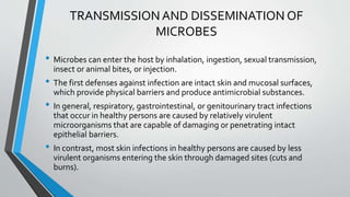 TRANSMISSION AND DISSEMINATION OF 
MICROBES 
• Microbes can enter the host by inhalation, ingestion, sexual transmission, 
insect or animal bites, or injection. 
• The first defenses against infection are intact skin and mucosal surfaces, 
which provide physical barriers and produce antimicrobial substances. 
• In general, respiratory, gastrointestinal, or genitourinary tract infections 
that occur in healthy persons are caused by relatively virulent 
microorganisms that are capable of damaging or penetrating intact 
epithelial barriers. 
• In contrast, most skin infections in healthy persons are caused by less 
virulent organisms entering the skin through damaged sites (cuts and 
burns). 
 