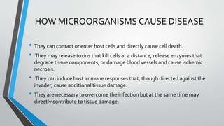 HOW MICROORGANISMS CAUSE DISEASE 
• They can contact or enter host cells and directly cause cell death. 
• They may release toxins that kill cells at a distance, release enzymes that 
degrade tissue components, or damage blood vessels and cause ischemic 
necrosis. 
• They can induce host immune responses that, though directed against the 
invader, cause additional tissue damage. 
• They are necessary to overcome the infection but at the same time may 
directly contribute to tissue damage. 
 
