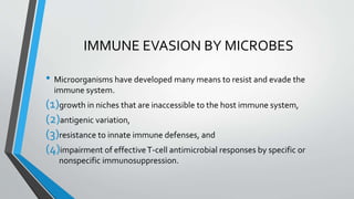 IMMUNE EVASION BY MICROBES 
• Microorganisms have developed many means to resist and evade the 
immune system. 
(1)growth in niches that are inaccessible to the host immune system, 
(2)antigenic variation, 
(3)resistance to innate immune defenses, and 
(4)impairment of effective T-cell antimicrobial responses by specific or 
nonspecific immunosuppression. 
 
