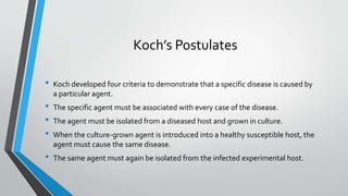 Koch’s Postulates 
• Koch developed four criteria to demonstrate that a specific disease is caused by 
a particular agent. 
• The specific agent must be associated with every case of the disease. 
• The agent must be isolated from a diseased host and grown in culture. 
• When the culture-grown agent is introduced into a healthy susceptible host, the 
agent must cause the same disease. 
• The same agent must again be isolated from the infected experimental host. 
 